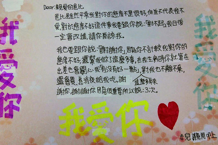 Dear:親愛的爸比 爸比雖然平常我對你的態度不是很好,但並不代表我不愛,對於態度不好這件事我要跟你說:「對不起」我日後一定會改進,請你原諒我。 我也要跟你說:「謝謝你」,因為你不計較我對你的態度不好,還幫我做了這麼多事,在我生病時你就算在出差也會關心我「有沒有好一點」,這麼多年來對我也不離不棄,還會買、煮宵夜給我吃,謝謝你,謝謝你因為很重要所以說:3次。 女兒孫慈閔叩上